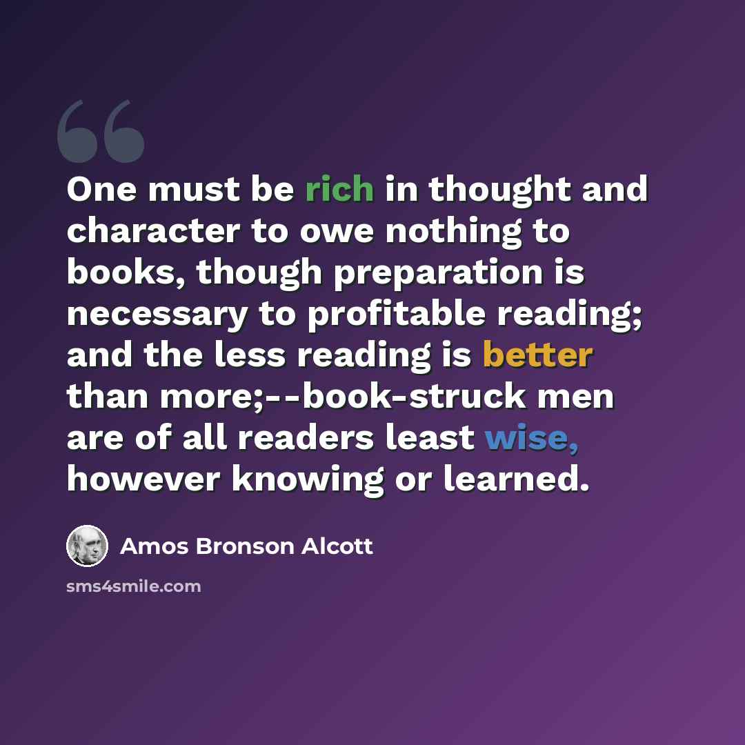 “One must be rich in thought and character to owe nothing to books, though preparation is necessary to profitable reading; and the less reading is better than more;--book-struck men are of all readers least wise, however knowing or learned.” quote by Amos Bronson Alcott