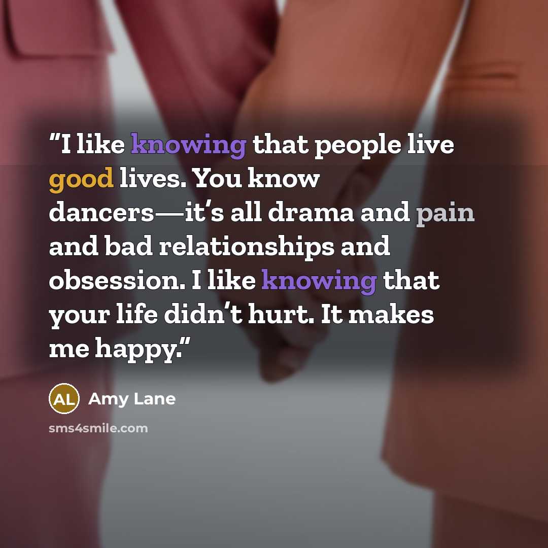 “I like knowing that people live good lives. You know dancers—it’s all drama and pain and bad relationships and obsession. I like knowing that your life didn’t hurt. It makes me happy.” quote by Amy Lane