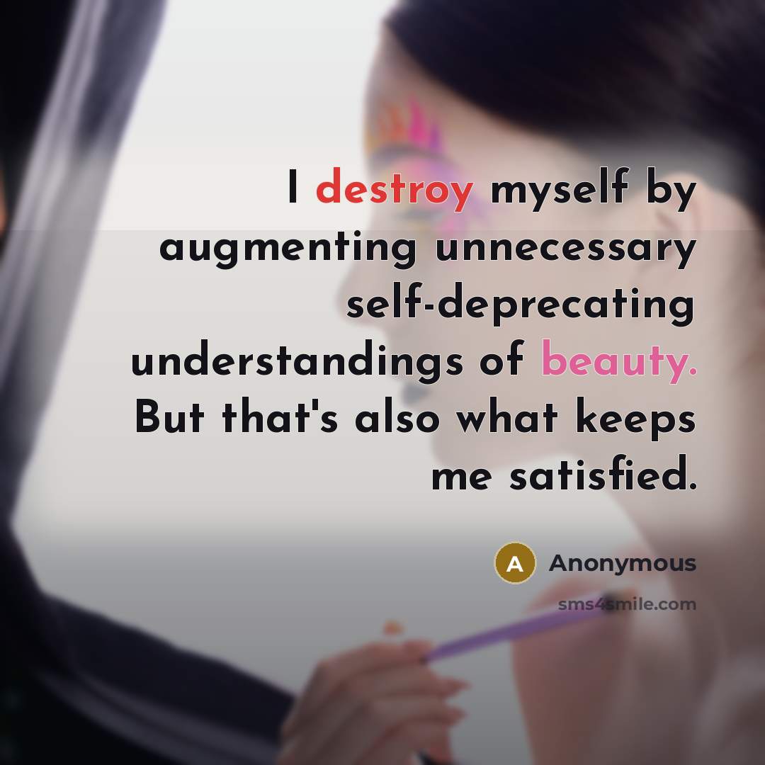 “I destroy myself by augmenting unnecessary self-deprecating understandings of beauty. But that's also what keeps me satisfied.” quote by Anonymous