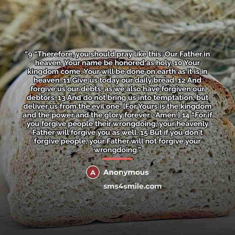 “9 “Therefore, you should pray like this: Our Father in heaven, Your name be honored as holy. 10 Your kingdom come. Your will be done on earth as it is in heaven. 11 Give us today our daily bread. 12 And forgive us our debts, as we also have forgiven our debtors. 13 And do not bring us into…” quote by Anonymous