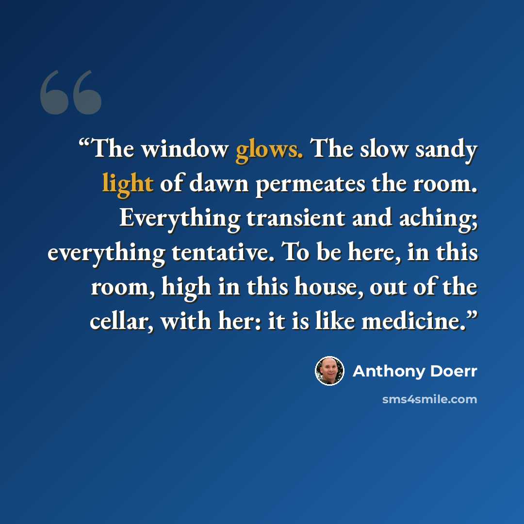 “The window glows. The slow sandy light of dawn permeates the room. Everything transient and aching; everything tentative. To be here, in this room, high in this house, out of the cellar, with her: it is like medicine.” quote by Anthony Doerr