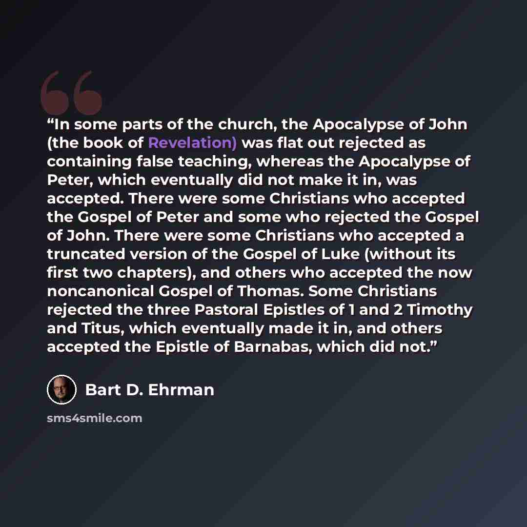 “In some parts of the church, the Apocalypse of John (the book of Revelation) was flat out rejected as containing false teaching, whereas the Apocalypse of Peter, which eventually did not make it in, was accepted. There were some Christians who accepted the Gospel of Peter and some who rejected the…” quote by Bart D. Ehrman