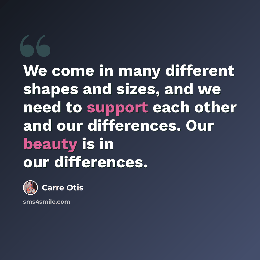 “We come in many different shapes and sizes, and we need to support each other and our differences. Our beauty is in our differences.” quote by Carre Otis