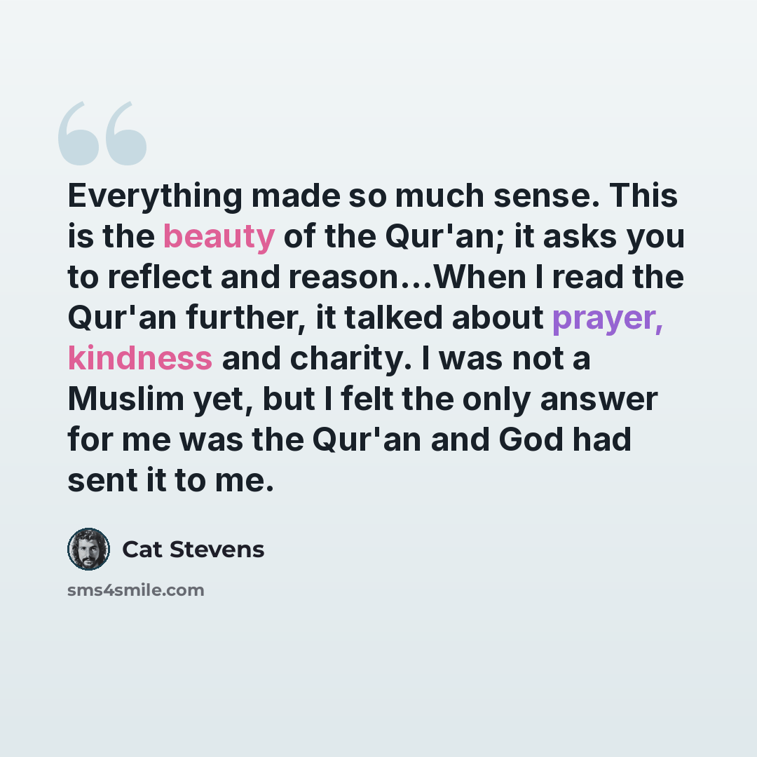 “Everything made so much sense. This is the beauty of the Qur'an; it asks you to reflect and reason…When I read the Qur'an further, it talked about prayer, kindness and charity. I was not a Muslim yet, but I felt the only answer for me was the Qur'an and God had sent it to me.” quote by Cat Stevens
