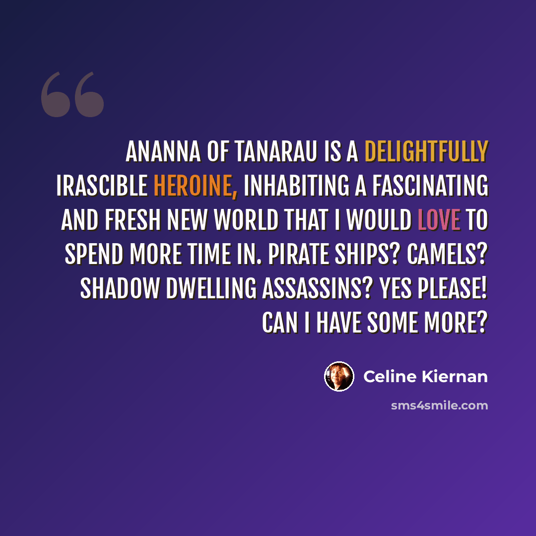 “Ananna of Tanarau is a delightfully irascible heroine, inhabiting a fascinating and fresh new world that I would love to spend more time in. Pirate ships? Camels? Shadow dwelling assassins? Yes please! Can I have some more?” quote by Celine Kiernan