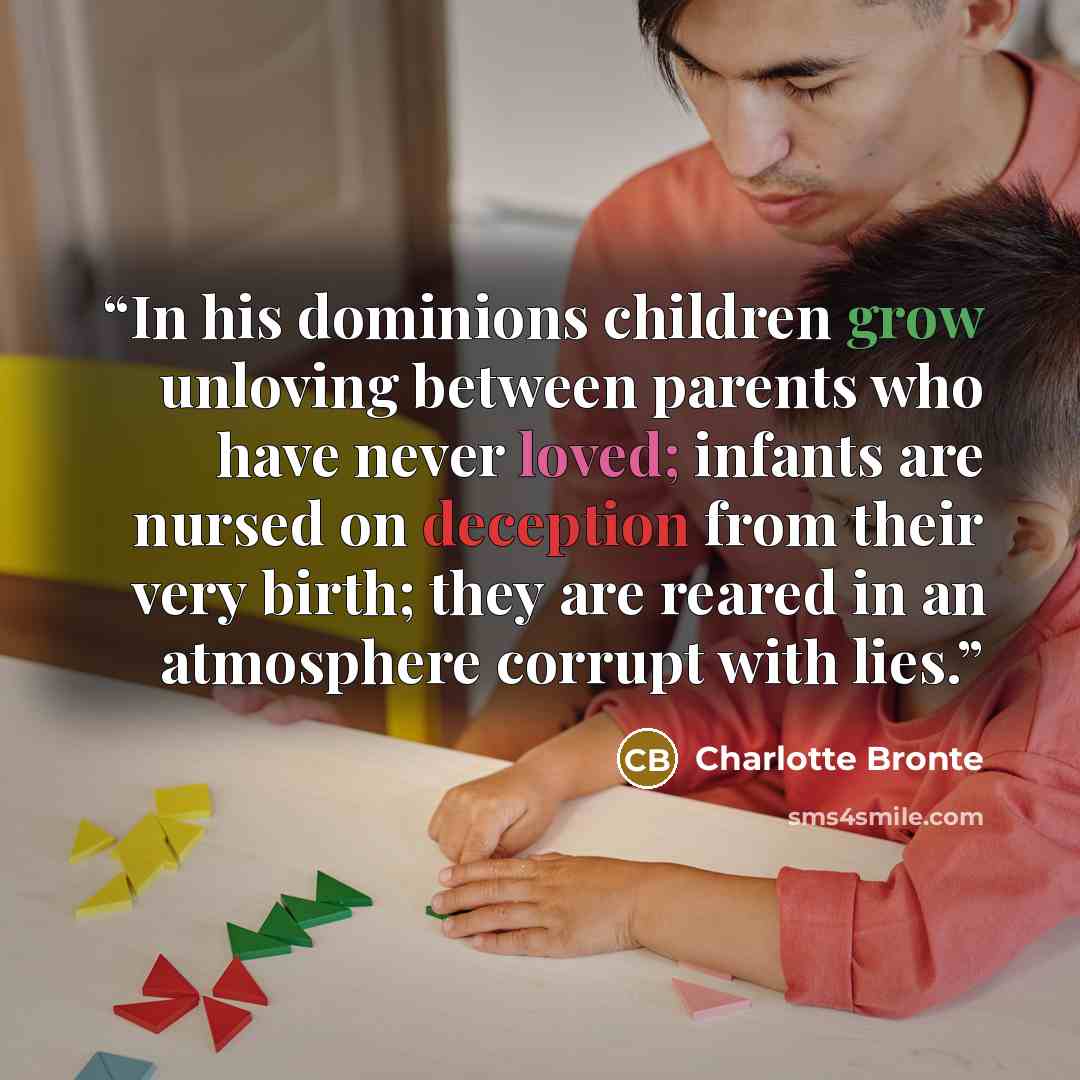 “In his dominions children grow unloving between parents who have never loved; infants are nursed on deception from their very birth; they are reared in an atmosphere corrupt with lies.” quote by Charlotte Brontë