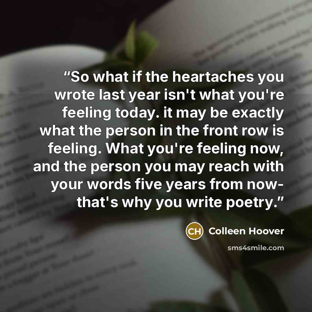 “So what if the heartaches you wrote last year isn't what you're feeling today. it may be exactly what the person in the front row is feeling. What you're feeling now, and the person you may reach with your words five years from now- that's why you write poetry.” quote by Colleen Hoover