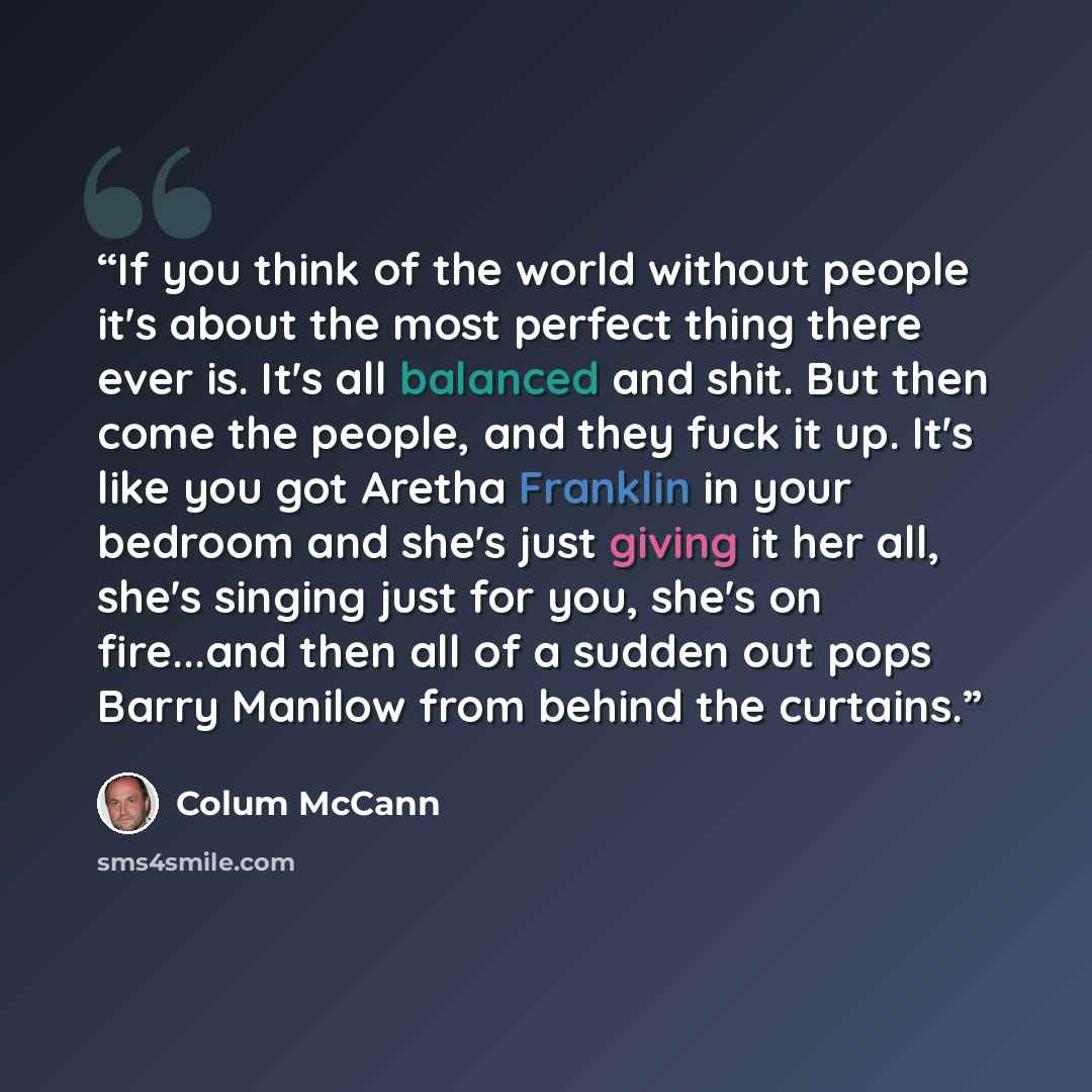 “If you think of the world without people it's about the most perfect thing there ever is. It's all balanced and shit. But then come the people, and they fuck it up. It's like you got Aretha Franklin in your bedroom and she's just giving it her all, she's singing just for you, she's on fire...and…” quote by Colum McCann