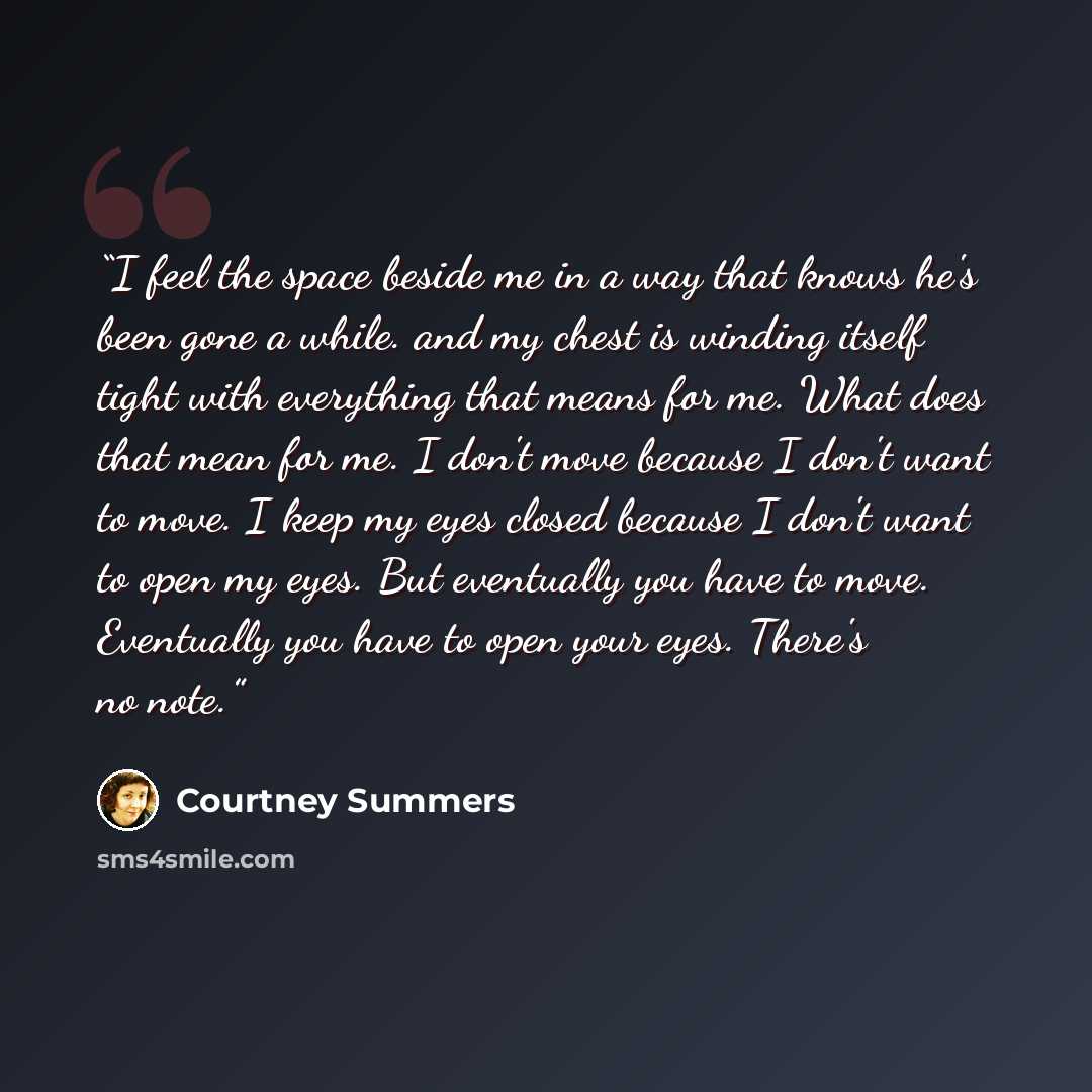 “I feel the space beside me in a way that knows he's been gone a while. and my chest is winding itself tight with everything that means for me. What does that mean for me. I don't move because I don't want to move. I keep my eyes closed because I don't want to open my eyes. But eventually you have…” quote by Courtney Summers