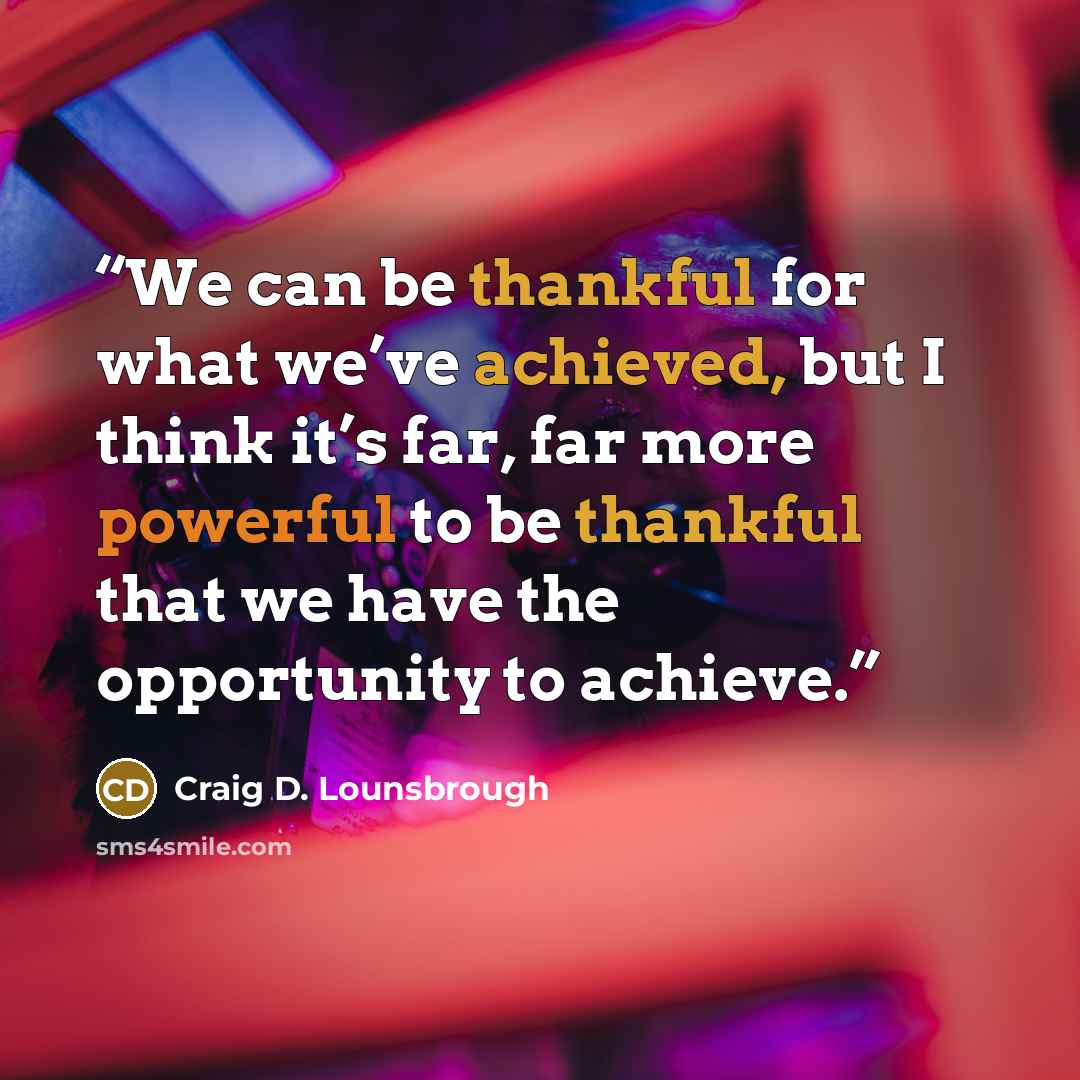 “We can be thankful for what we’ve achieved, but I think it’s far, far more powerful to be thankful that we have the opportunity to achieve.” quote by Craig D. Lounsbrough