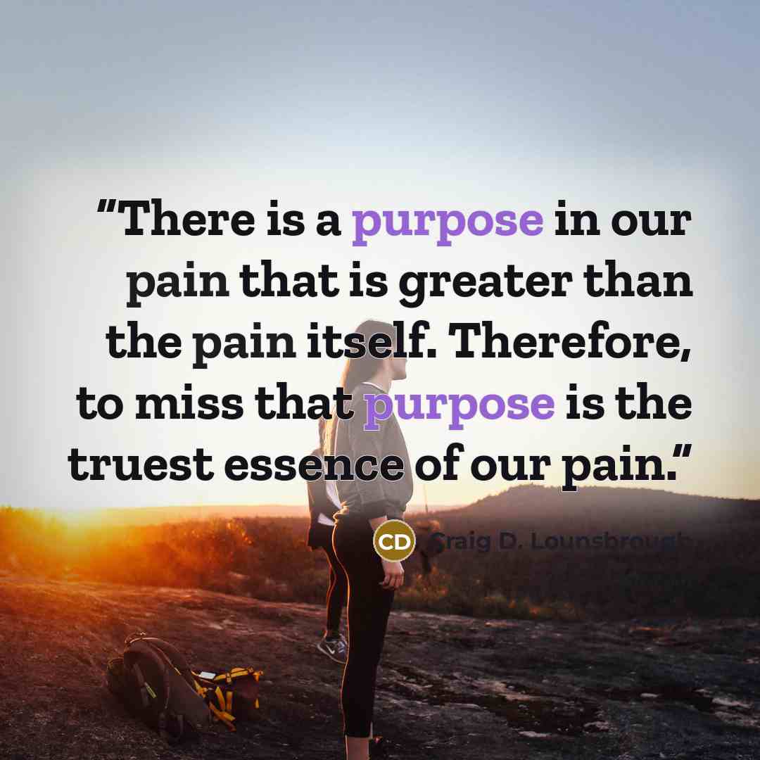 “There is a purpose in our pain that is greater than the pain itself. Therefore, to miss that purpose is the truest essence of our pain.” quote by Craig D. Lounsbrough