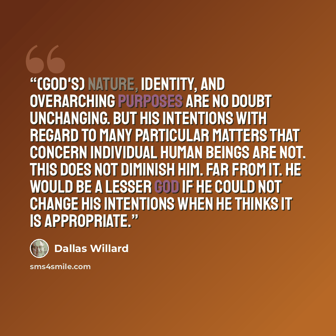 “(God's) nature, identity, and overarching purposes are no doubt unchanging. But his intentions with regard to many particular matters that concern individual human beings are not. This does not diminish him. Far from it. He would be a lesser God if he could not change his intentions when he thinks…” quote by Dallas Willard