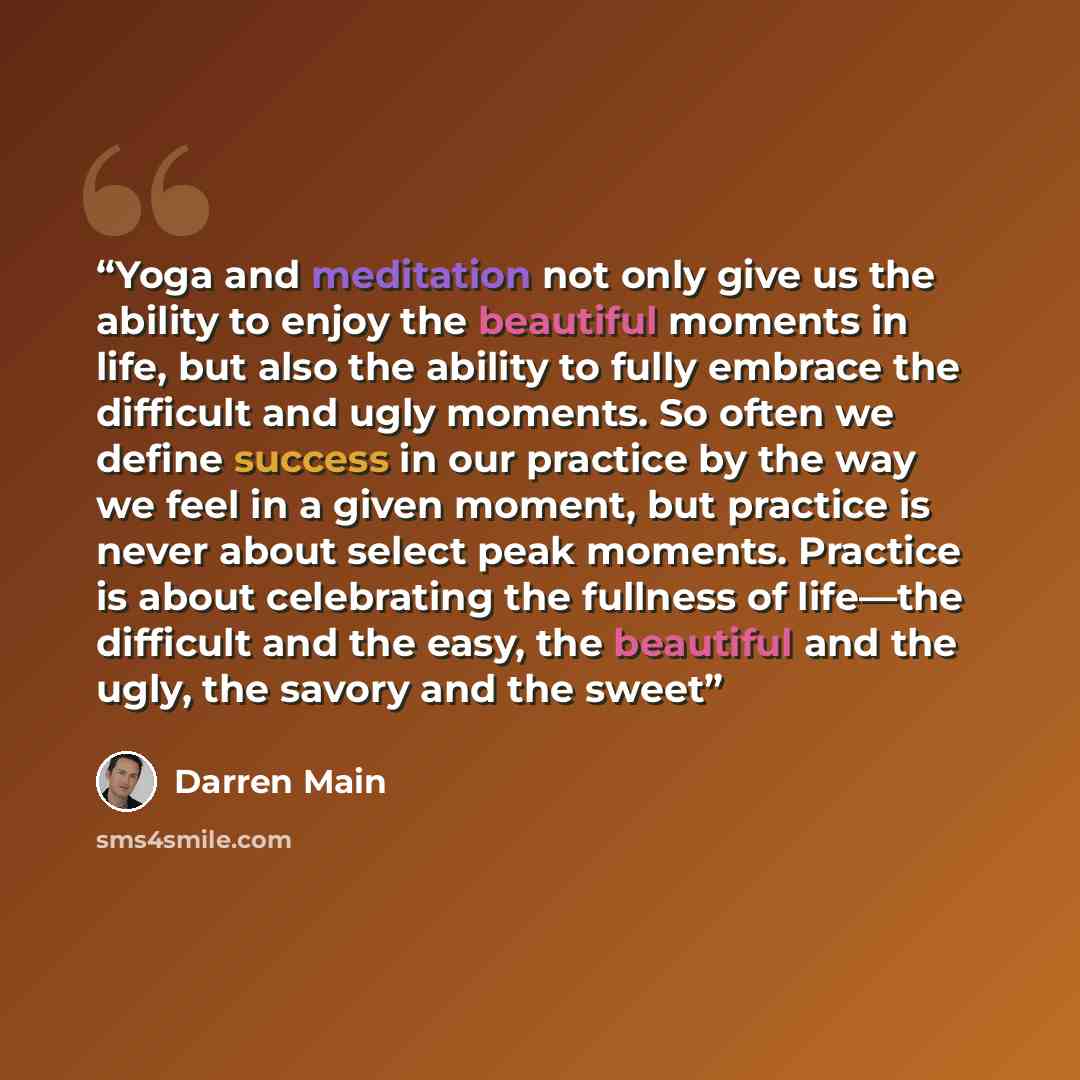 “Yoga and meditation not only give us the ability to enjoy the beautiful moments in life, but also the ability to fully embrace the difficult and ugly moments. So often we define success in our practice by the way we feel in a given moment, but practice is never about select peak moments. Practice…” quote by Darren Main