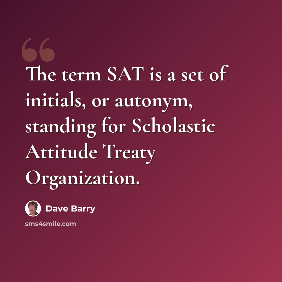“The term SAT is a set of initials, or autonym, standing for Scholastic Attitude Treaty Organization.” quote by Dave Barry