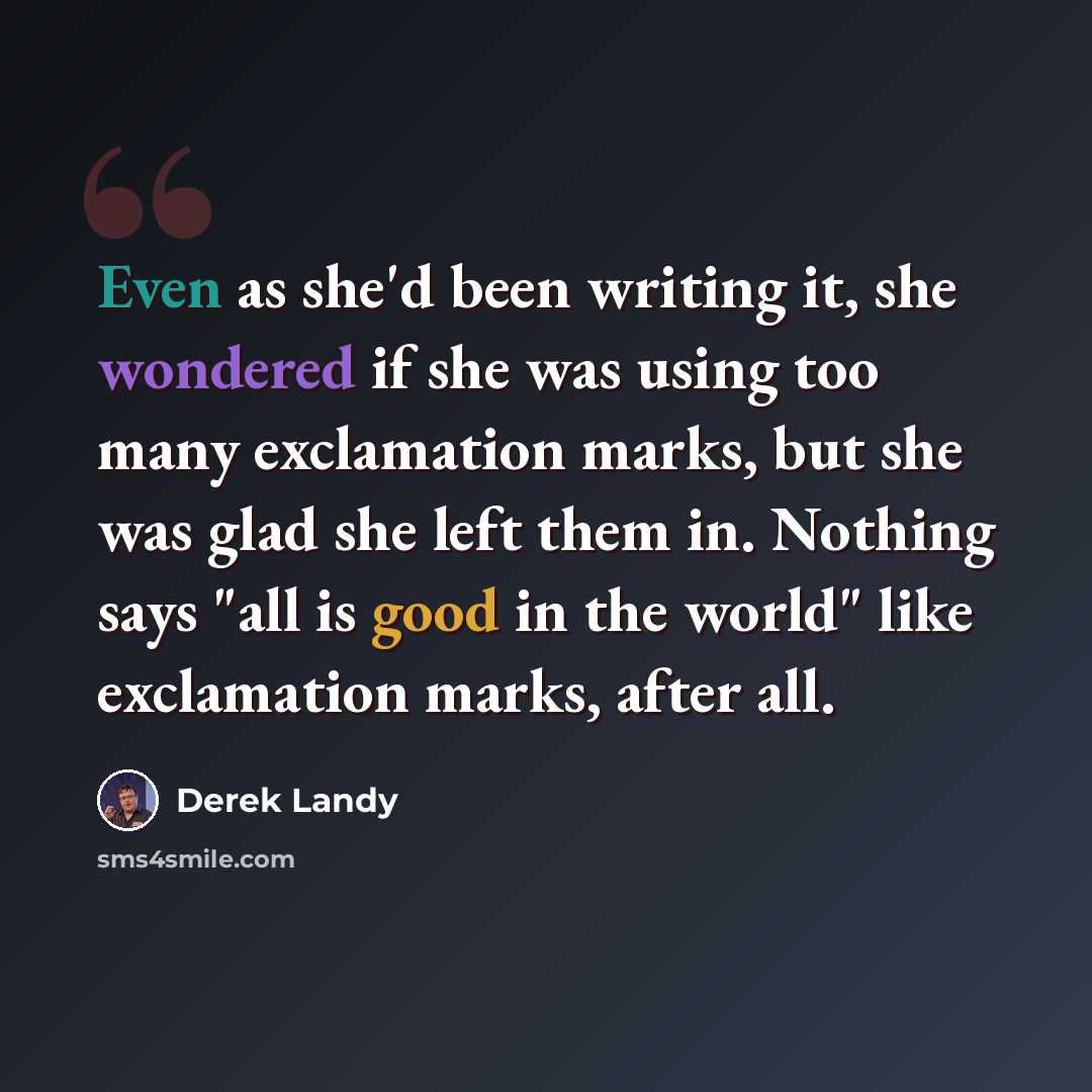 “Even as she'd been writing it, she wondered if she was using too many exclamation marks, but she was glad she left them in. Nothing says "all is good in the world" like exclamation marks, after all.” quote by Derek Landy