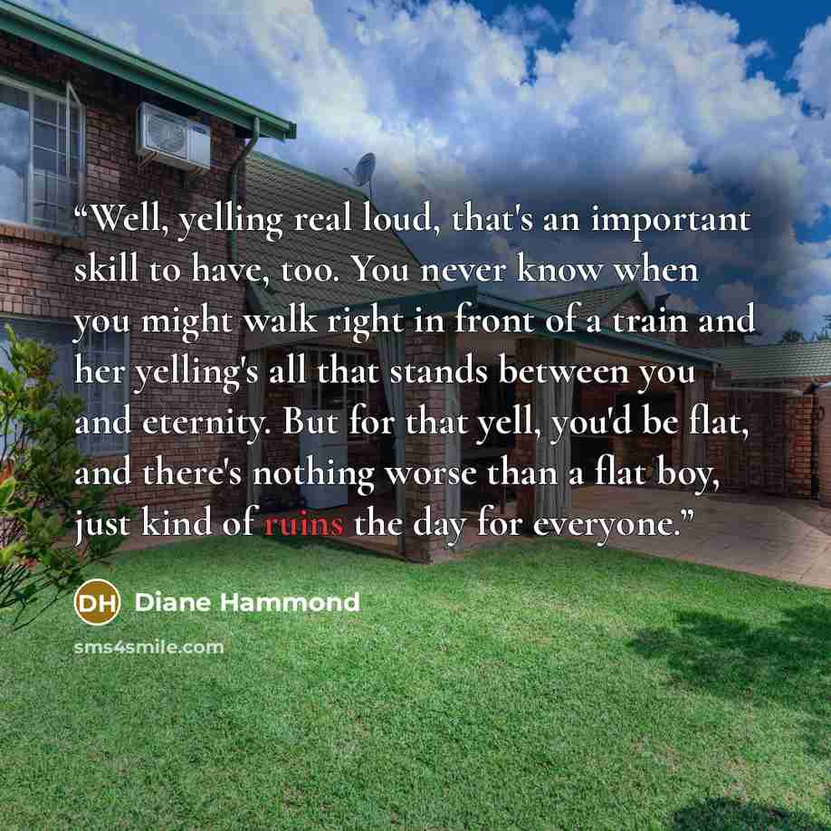 “Well, yelling real loud, that's an important skill to have, too. You never know when you might walk right in front of a train and her yelling's all that stands between you and eternity. But for that yell, you'd be flat, and there's nothing worse than a flat boy, just kind of ruins the day for…” quote by Diane Hammond