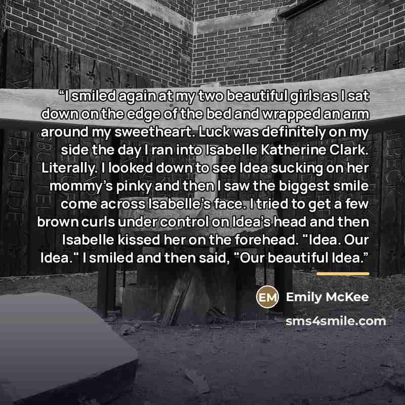 “I smiled again at my two beautiful girls as I sat down on the edge of the bed and wrapped an arm around my sweetheart. Luck was definitely on my side the day I ran into Isabelle Katherine Clark. Literally. I looked down to see Idea sucking on her mommy's pinky and then I saw the biggest smile come…” quote by Emily McKee