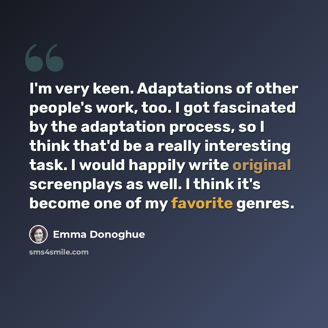 “I'm very keen. Adaptations of other people's work, too. I got fascinated by the adaptation process, so I think that'd be a really interesting task. I would happily write original screenplays as well. I think it's become one of my favorite genres.” quote by Emma Donoghue