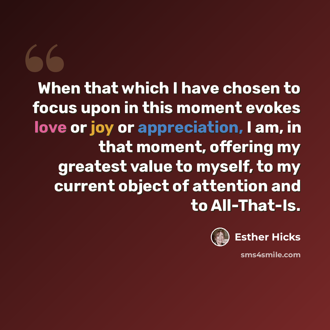 “When that which I have chosen to focus upon in this moment evokes love or joy or appreciation, I am, in that moment, offering my greatest value to myself, to my current object of attention and to All-That-Is.” quote by Esther Hicks