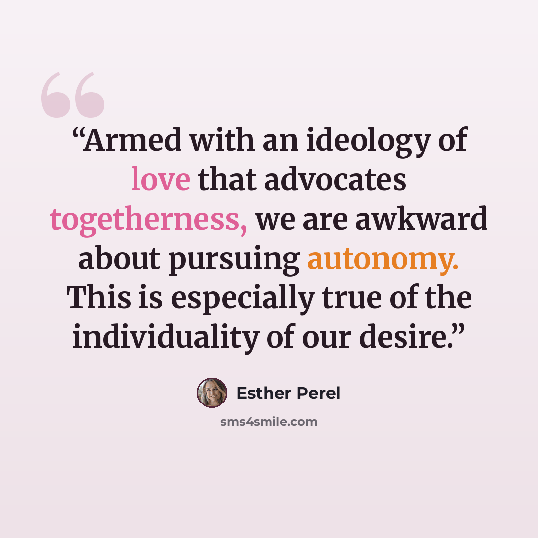 “Armed with an ideology of love that advocates togetherness, we are awkward about pursuing autonomy. This is especially true of the individuality of our desire.” quote by Esther Perel