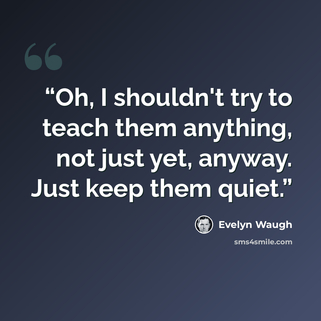“Oh, I shouldn't try to teach them anything, not just yet, anyway. Just keep them quiet.” quote by Evelyn Waugh