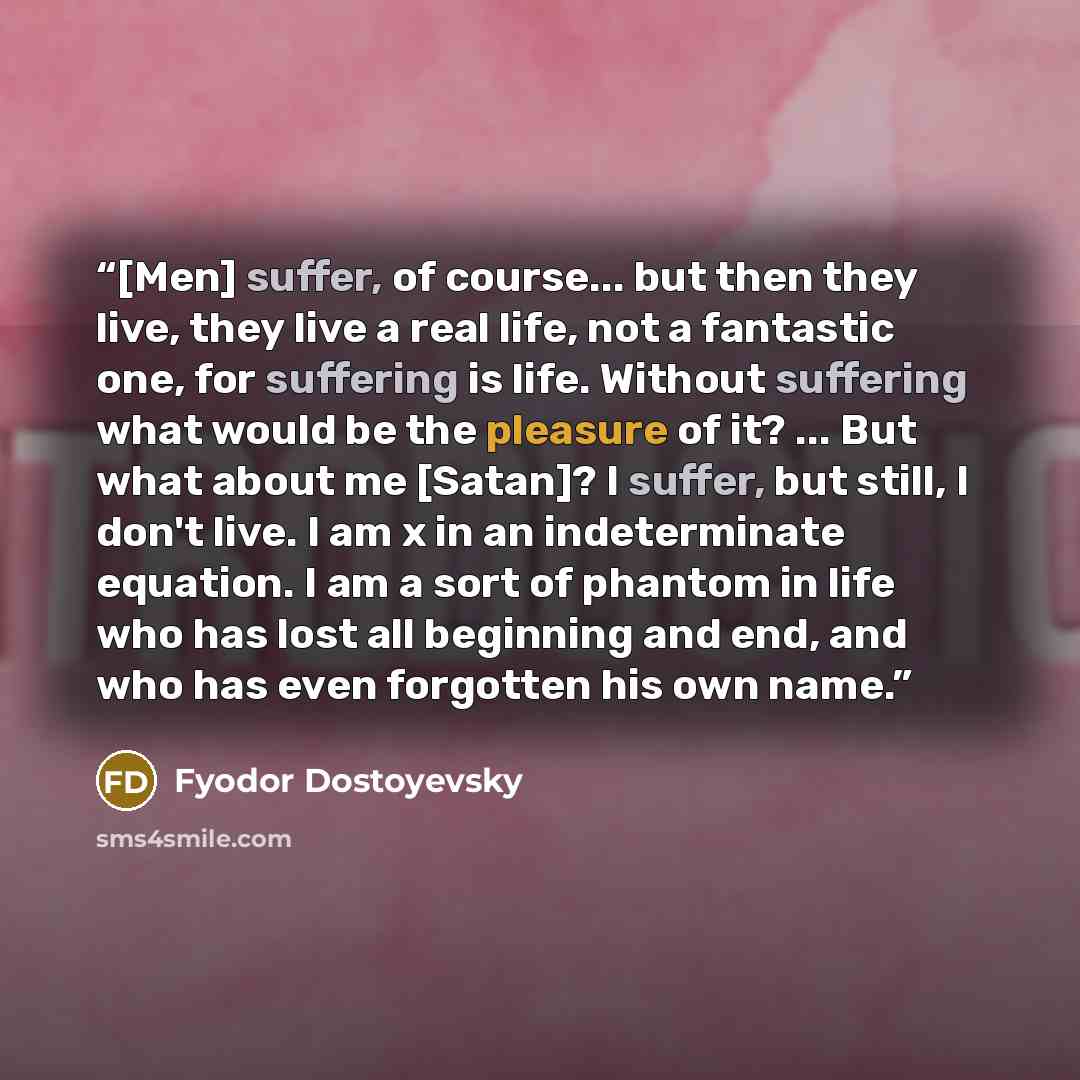 “[Men] suffer, of course... but then they live, they live a real life, not a fantastic one, for suffering is life. Without suffering what would be the pleasure of it? ... But what about me [Satan]? I suffer, but still, I don't live. I am x in an indeterminate equation. I am a sort of phantom in…” quote by Fyodor Dostoyevsky