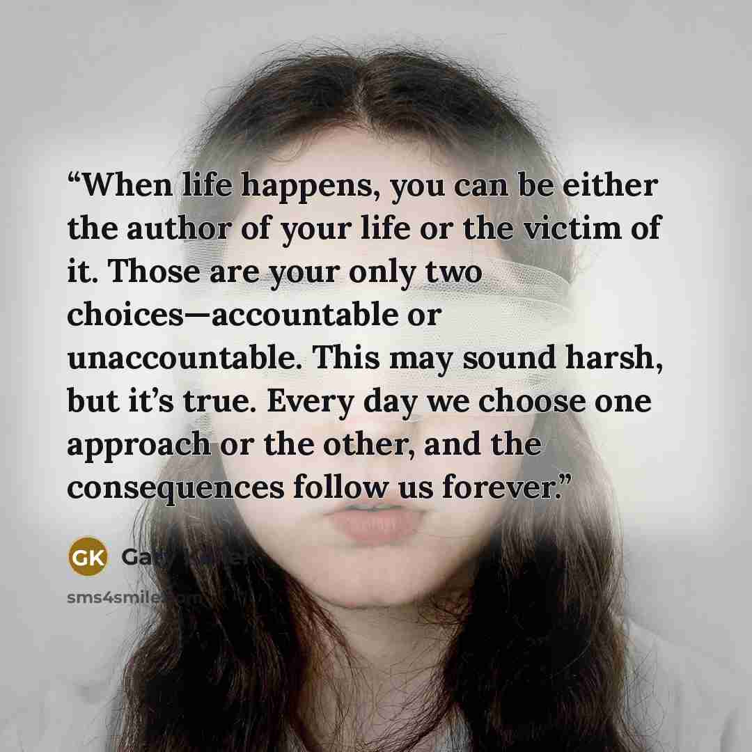“When life happens, you can be either the author of your life or the victim of it. Those are your only two choices—accountable or unaccountable. This may sound harsh, but it’s true. Every day we choose one approach or the other, and the consequences follow us forever.” quote by Gary Keller