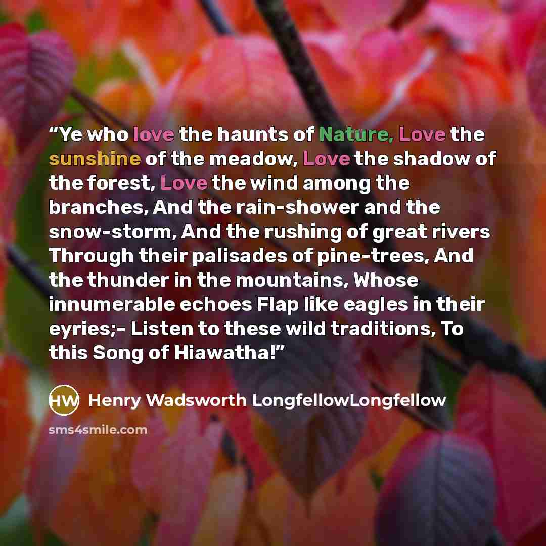 “Ye who love the haunts of Nature, Love the sunshine of the meadow, Love the shadow of the forest, Love the wind among the branches, And the rain-shower and the snow-storm, And the rushing of great rivers Through their palisades of pine-trees, And the thunder in the mountains, Whose innumerable…” quote by Henry Wadsworth LongfellowLongfellow
