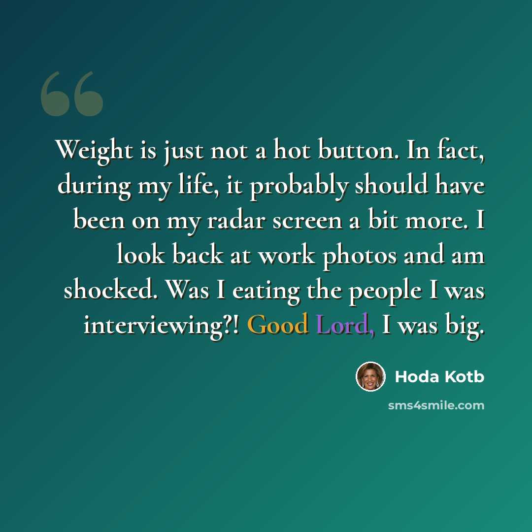 “Weight is just not a hot button. In fact, during my life, it probably should have been on my radar screen a bit more. I look back at work photos and am shocked. Was I eating the people I was interviewing?! Good Lord, I was big.” quote by Hoda Kotb