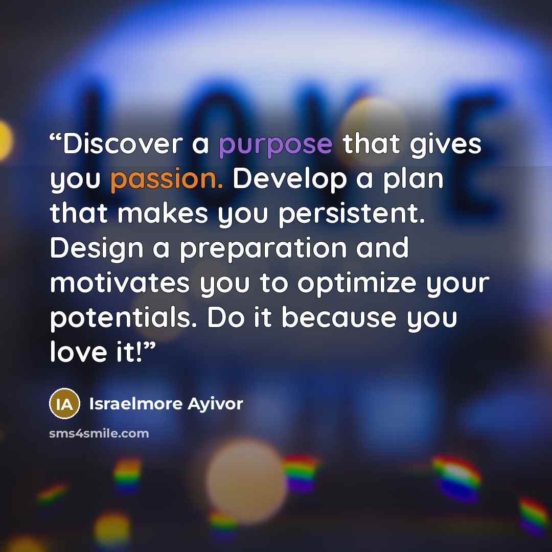 “Discover a purpose that gives you passion. Develop a plan that makes you persistent. Design a preparation and motivates you to optimize your potentials. Do it because you love it!” quote by Israelmore Ayivor
