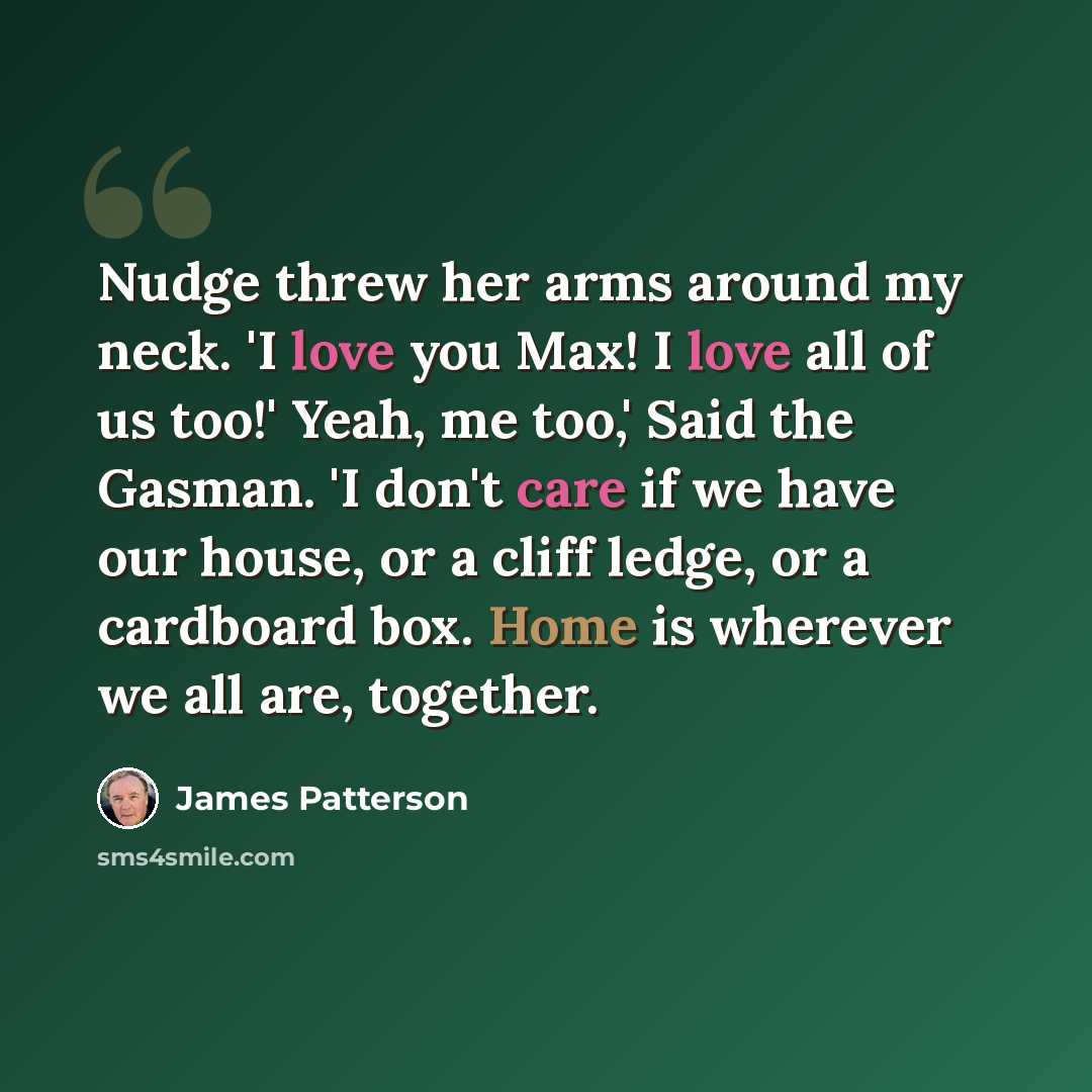 “Nudge threw her arms around my neck. 'I love you Max! I love all of us too!' Yeah, me too,' Said the Gasman. 'I don't care if we have our house, or a cliff ledge, or a cardboard box. Home is wherever we all are, together.” quote by James Patterson