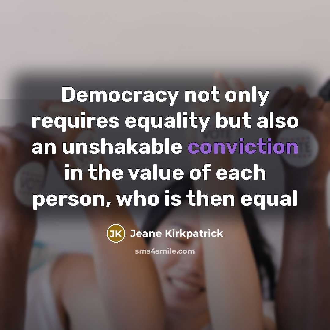 “Democracy not only requires equality but also an unshakable conviction in the value of each person, who is then equal” quote by Jeane Kirkpatrick