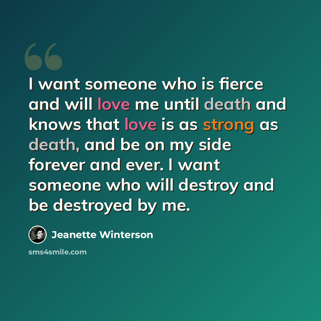 “I want someone who is fierce and will love me until death and knows that love is as strong as death, and be on my side forever and ever. I want someone who will destroy and be destroyed by me.” quote by Jeanette Winterson