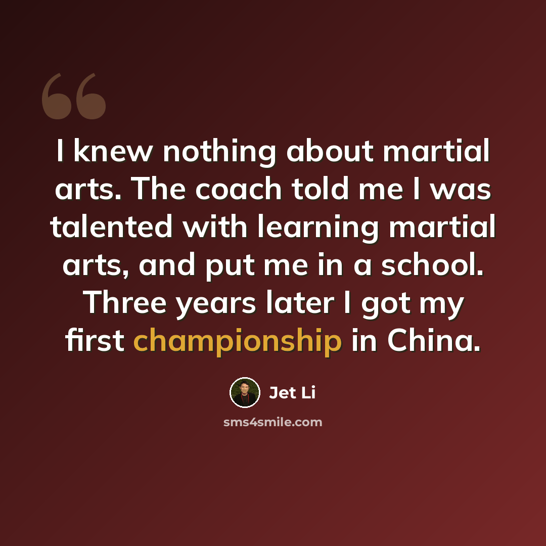 “I knew nothing about martial arts. The coach told me I was talented with learning martial arts, and put me in a school. Three years later I got my first championship in China.” quote by Jet Li