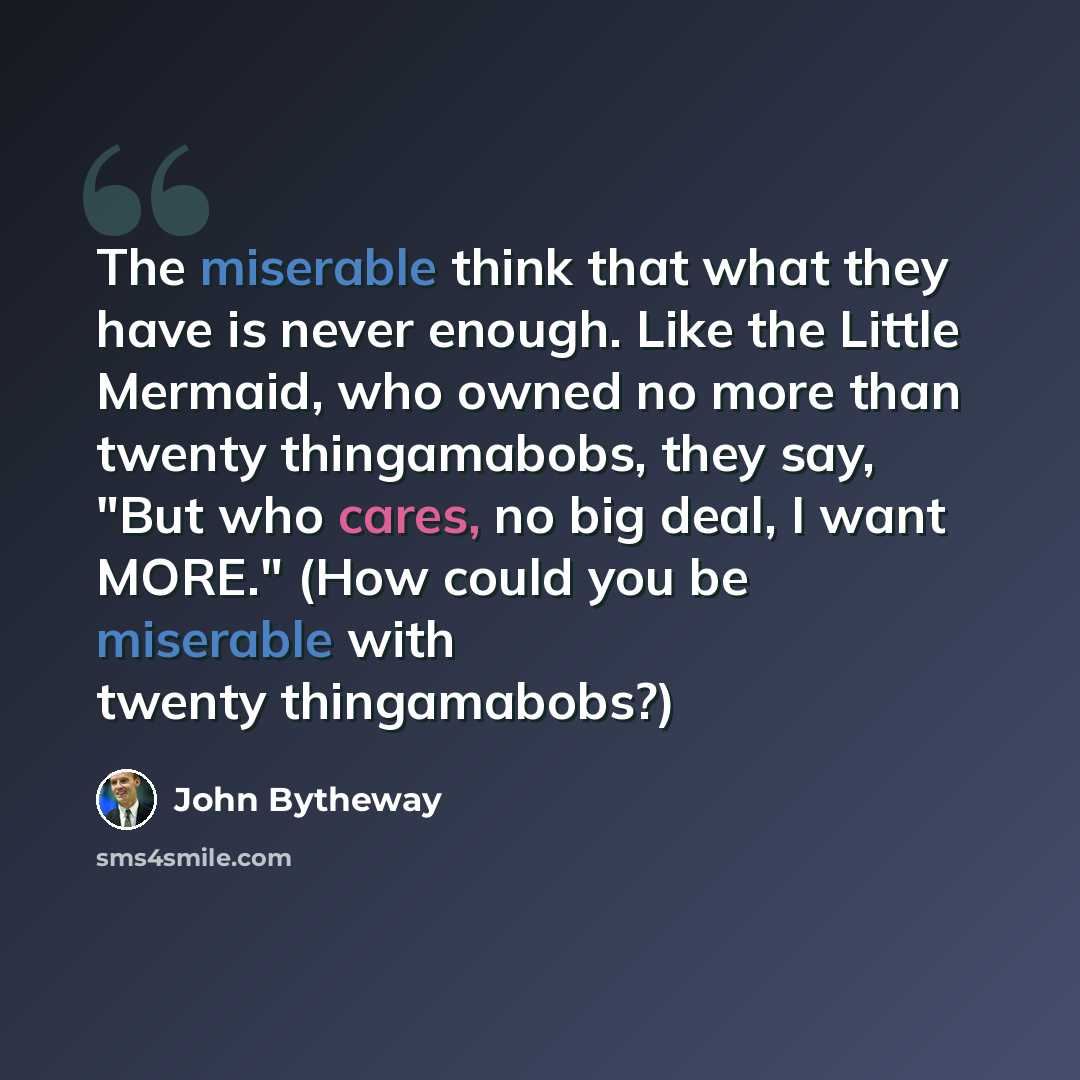 “The miserable think that what they have is never enough. Like the Little Mermaid, who owned no more than twenty thingamabobs, they say, "But who cares, no big deal, I want MORE." (How could you be miserable with twenty thingamabobs?)” quote by John Bytheway