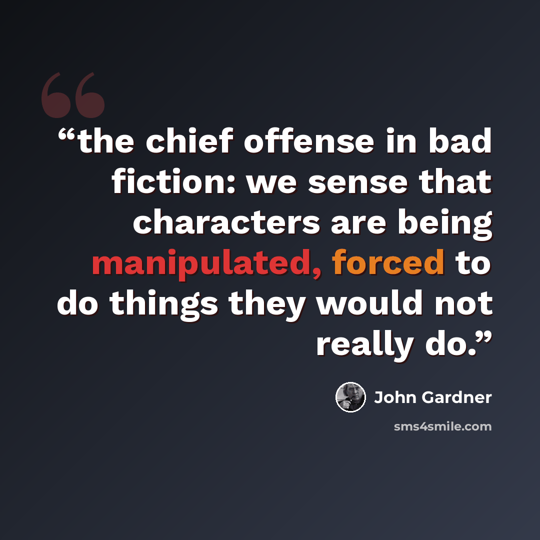 “the chief offense in bad fiction: we sense that characters are being manipulated, forced to do things they would not really do.” quote by John Gardner