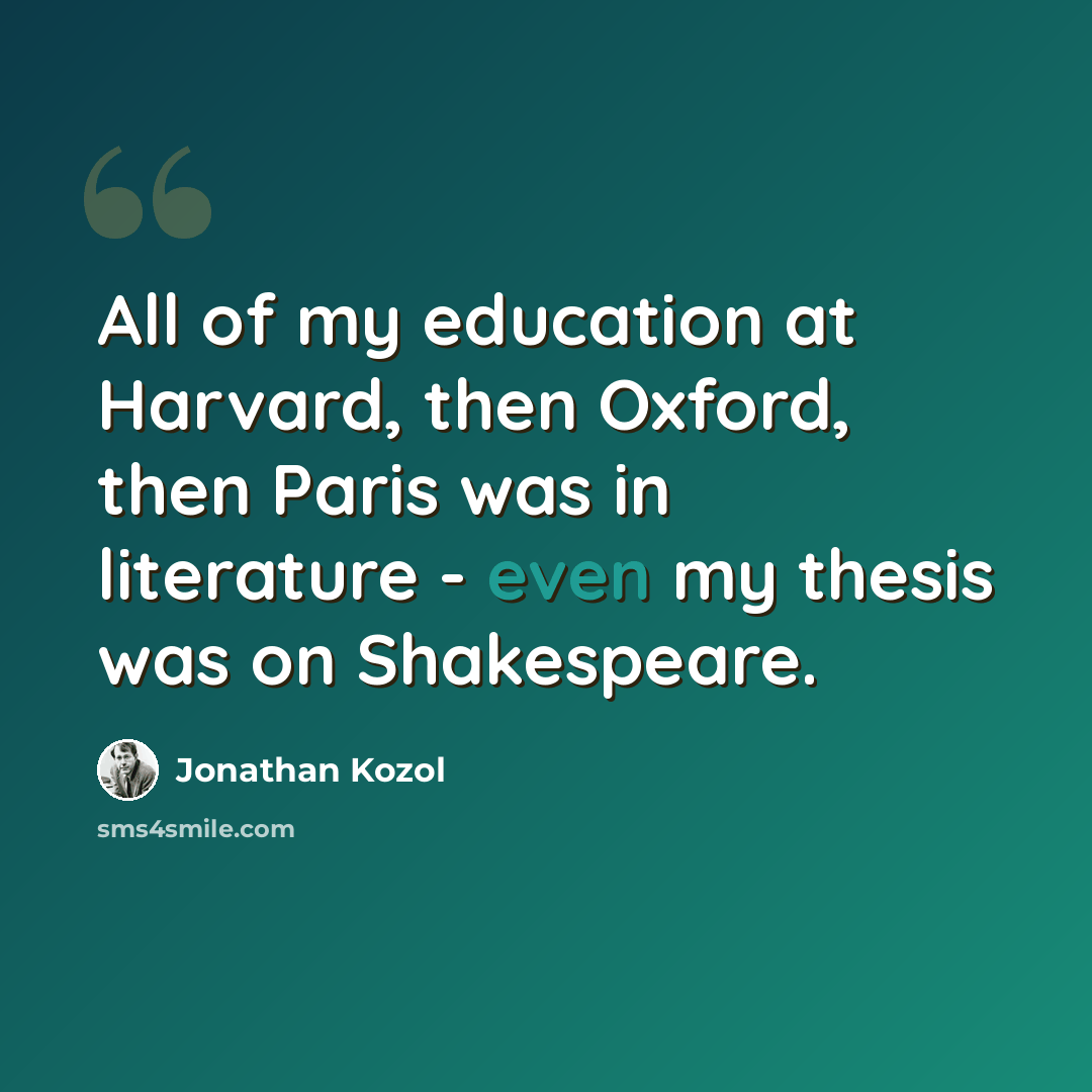 “All of my education at Harvard, then Oxford, then Paris was in literature - even my thesis was on Shakespeare.” quote by Jonathan Kozol