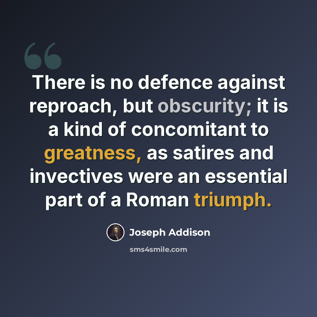 “There is no defence against reproach, but obscurity; it is a kind of concomitant to greatness, as satires and invectives were an essential part of a Roman triumph.” quote by Joseph Addison