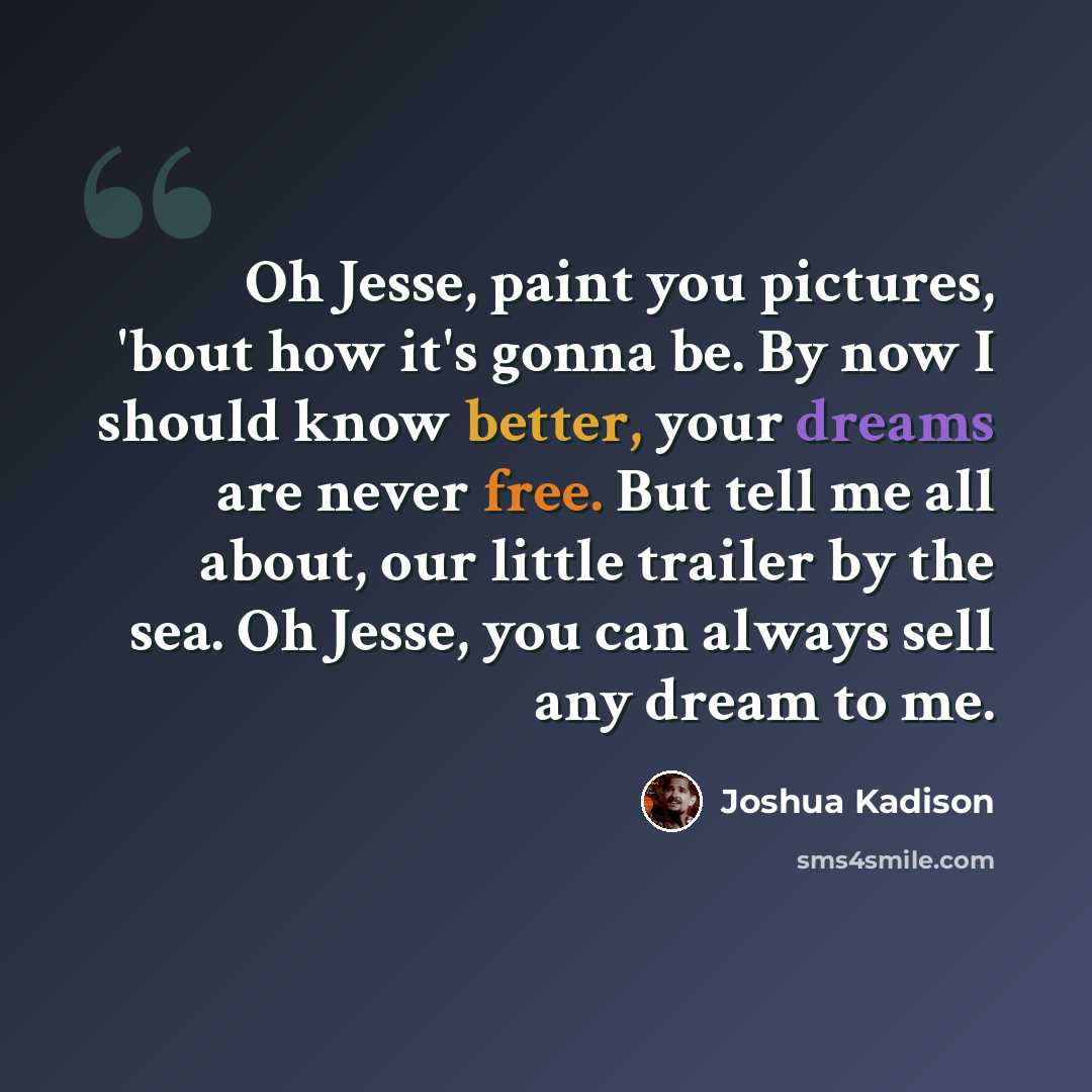 “Oh Jesse, paint you pictures, 'bout how it's gonna be. By now I should know better, your dreams are never free. But tell me all about, our little trailer by the sea. Oh Jesse, you can always sell any dream to me.” quote by Joshua Kadison