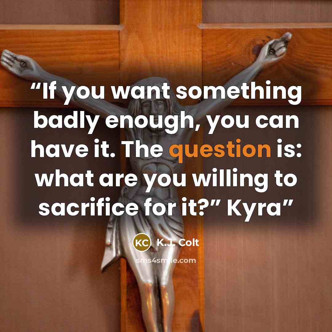 “If you want something badly enough, you can have it. The question is: what are you willing to sacrifice for it?” Kyra” quote by K.J. Colt