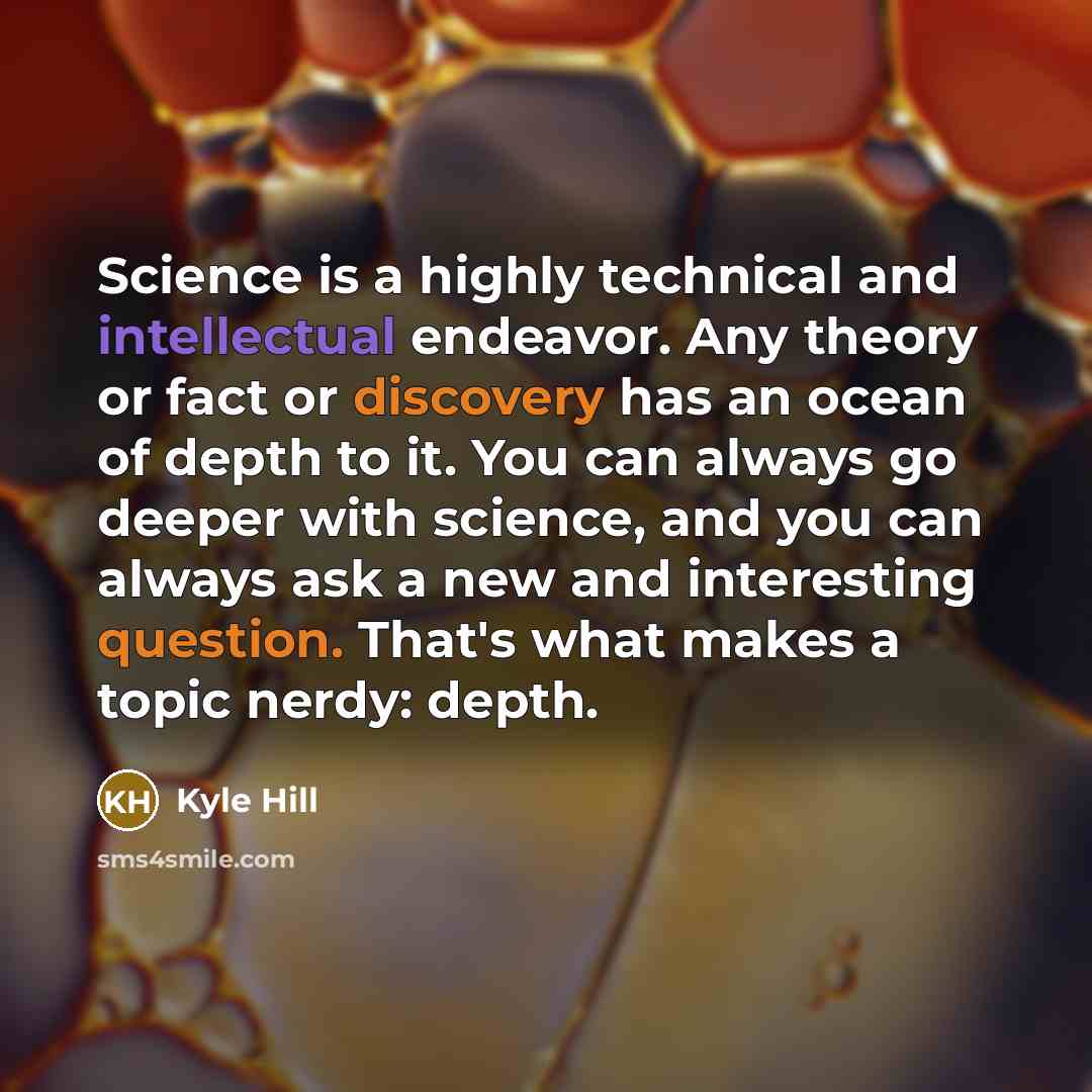“Science is a highly technical and intellectual endeavor. Any theory or fact or discovery has an ocean of depth to it. You can always go deeper with science, and you can always ask a new and interesting question. That's what makes a topic nerdy: depth.” quote by Kyle Hill