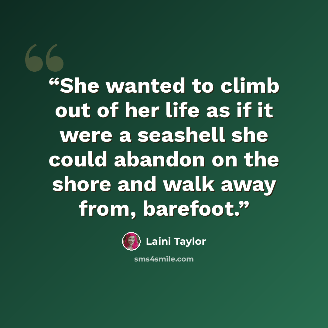 “She wanted to climb out of her life as if it were a seashell she could abandon on the shore and walk away from, barefoot.” quote by Laini Taylor