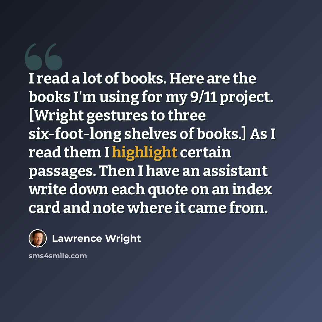 “I read a lot of books. Here are the books I'm using for my 9/11 project. [Wright gestures to three six-foot-long shelves of books.] As I read them I highlight certain passages. Then I have an assistant write down each quote on an index card and note where it came from.” quote by Lawrence Wright