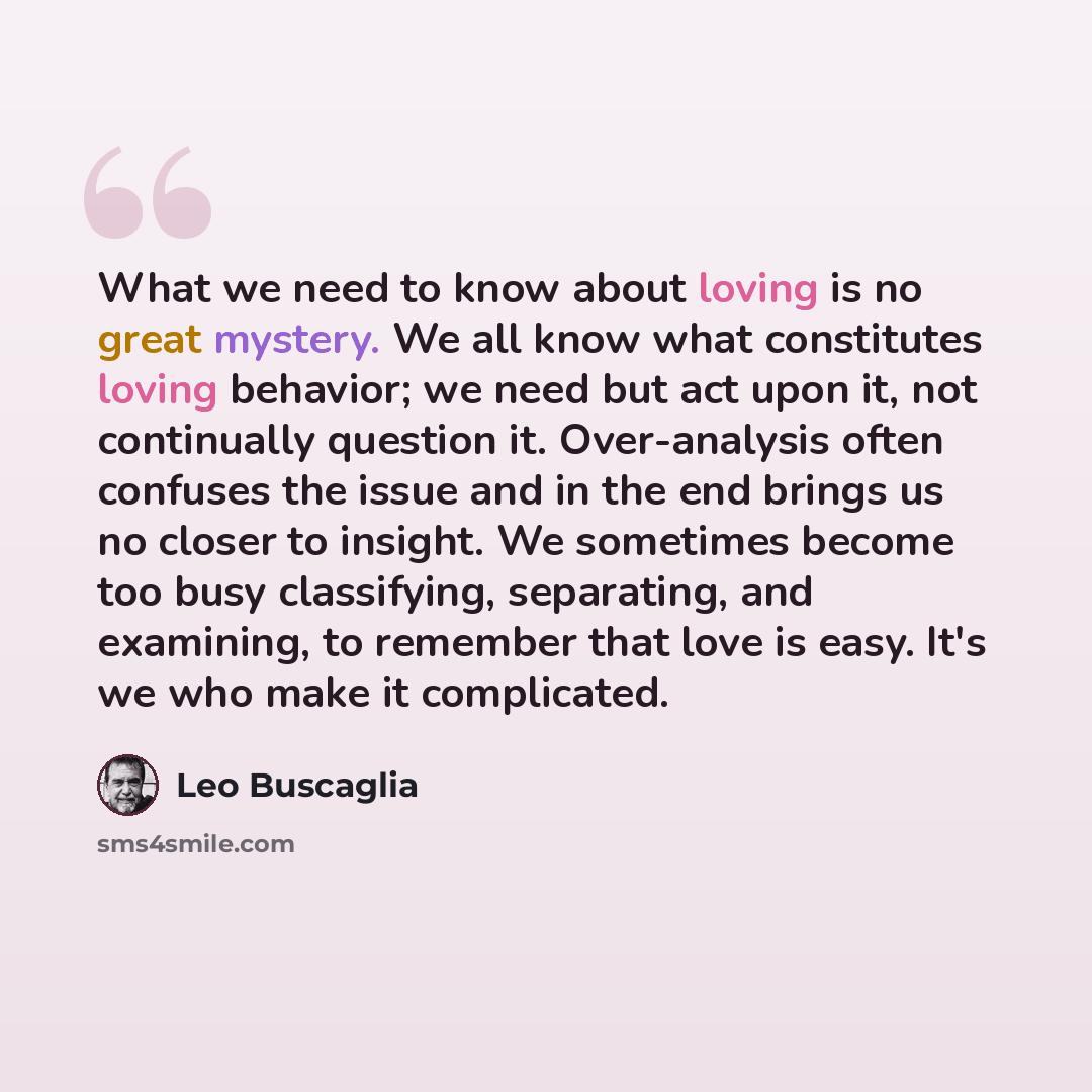 “What we need to know about loving is no great mystery. We all know what constitutes loving behavior; we need but act upon it, not continually question it. Over-analysis often confuses the issue and in the end brings us no closer to insight. We sometimes become too busy classifying, separating, and…” quote by Leo Buscaglia