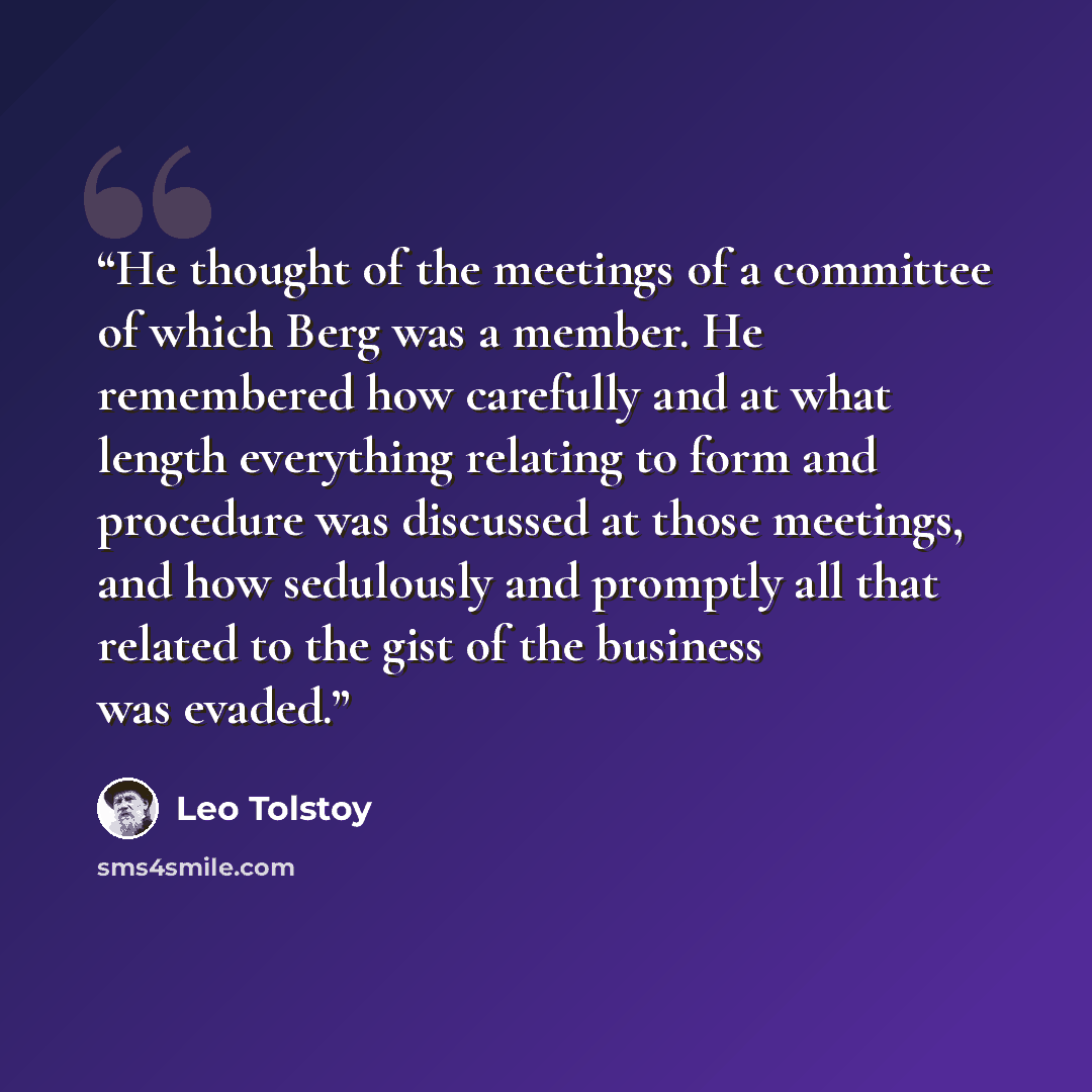“He thought of the meetings of a committee of which Berg was a member. He remembered how carefully and at what length everything relating to form and procedure was discussed at those meetings, and how sedulously and promptly all that related to the gist of the business was evaded.” quote by Leo Tolstoy