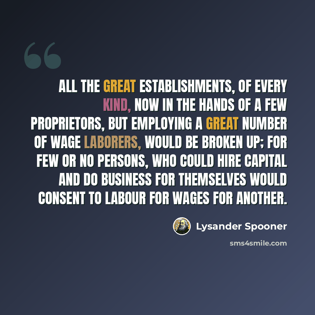 “All the great establishments, of every kind, now in the hands of a few proprietors, but employing a great number of wage laborers, would be broken up; for few or no persons, who could hire capital and do business for themselves would consent to labour for wages for another.” quote by Lysander Spooner