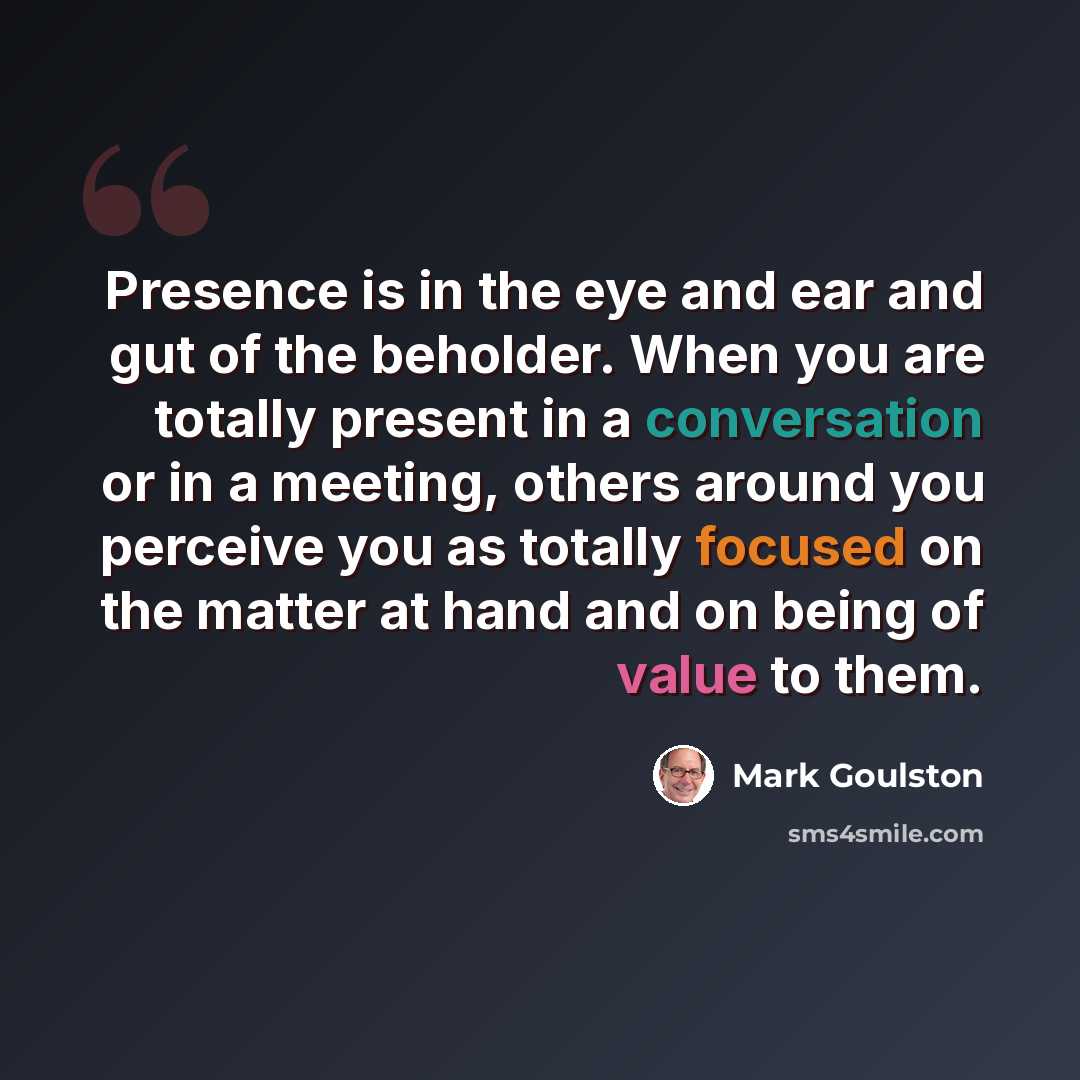 “Presence is in the eye and ear and gut of the beholder. When you are totally present in a conversation or in a meeting, others around you perceive you as totally focused on the matter at hand and on being of value to them.” quote by Mark Goulston