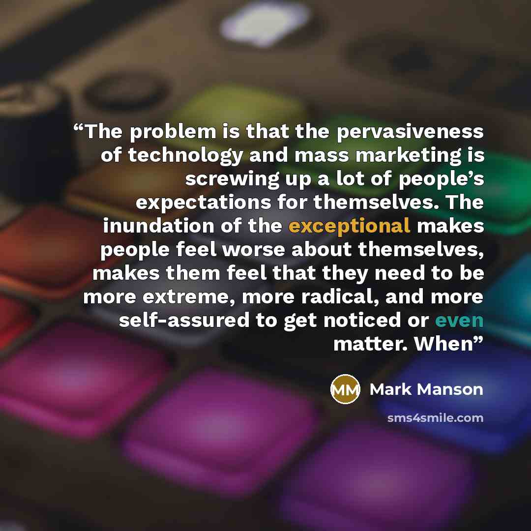 “The problem is that the pervasiveness of technology and mass marketing is screwing up a lot of people’s expectations for themselves. The inundation of the exceptional makes people feel worse about themselves, makes them feel that they need to be more extreme, more radical, and more self-assured to…” quote by Mark Manson