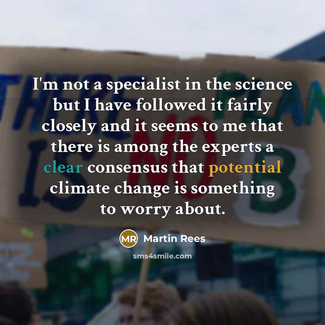 “I'm not a specialist in the science but I have followed it fairly closely and it seems to me that there is among the experts a clear consensus that potential climate change is something to worry about.” quote by Martin Rees