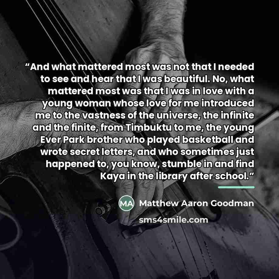 “And what mattered most was not that I needed to see and hear that I was beautiful. No, what mattered most was that I was in love with a young woman whose love for me introduced me to the vastness of the universe, the infinite and the finite, from Timbuktu to me, the young Ever Park brother who…” quote by Matthew Aaron Goodman